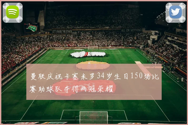 曼联庆祝卡塞米罗34岁生日150场比赛助球队夺得两冠荣耀