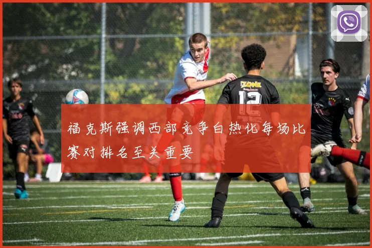 福克斯强调西部竞争白热化每场比赛对排名至关重要