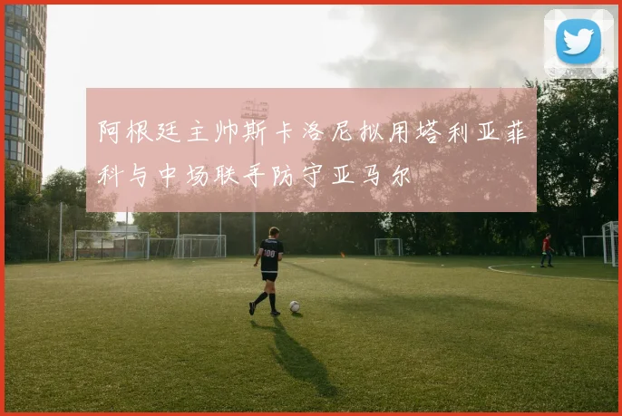 阿根廷主帅斯卡洛尼拟用塔利亚菲科与中场联手防守亚马尔