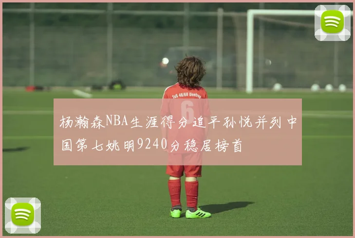 杨瀚森NBA生涯得分追平孙悦并列中国第七姚明9240分稳居榜首