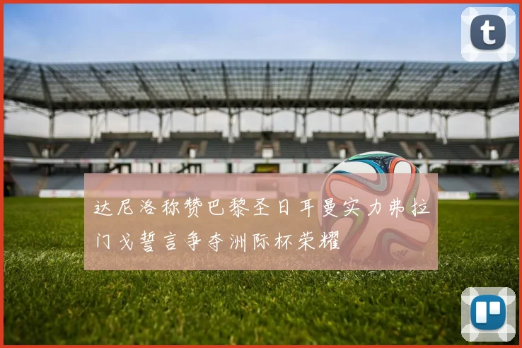 达尼洛称赞巴黎圣日耳曼实力弗拉门戈誓言争夺洲际杯荣耀