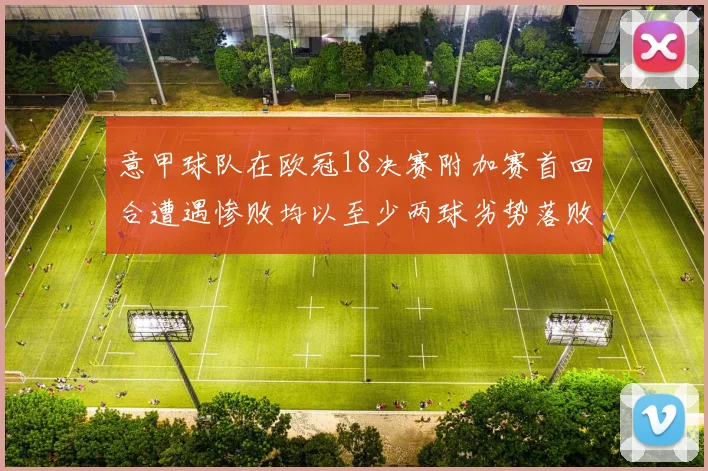 意甲球队在欧冠18决赛附加赛首回合遭遇惨败均以至少两球劣势落败
