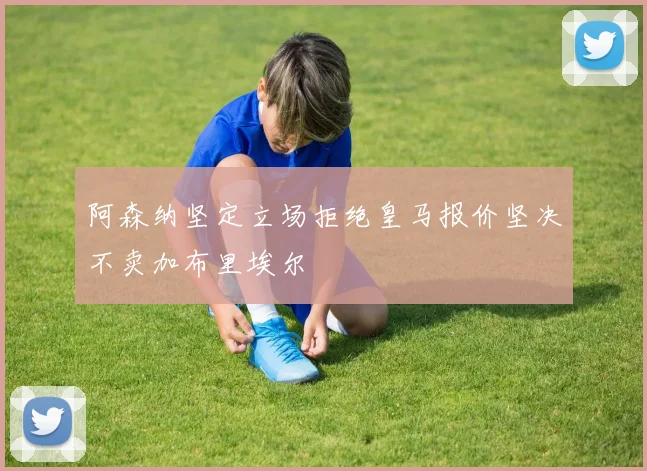 阿森纳坚定立场拒绝皇马报价坚决不卖加布里埃尔